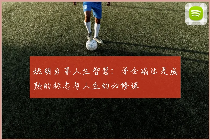 姚明分享人生智慧：学会减法是成熟的标志与人生的必修课