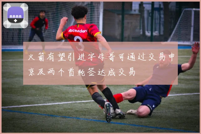 火箭有望引进字母哥可通过交易申京及两个首轮签达成交易