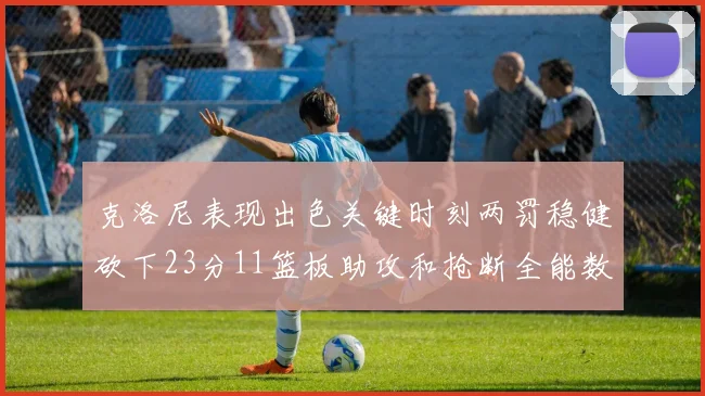 克洛尼表现出色关键时刻两罚稳健砍下23分11篮板助攻和抢断全能数据