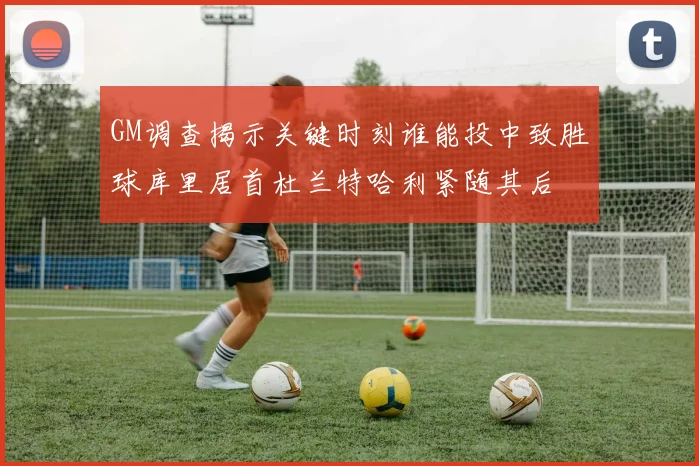 GM调查揭示关键时刻谁能投中致胜球库里居首杜兰特哈利紧随其后