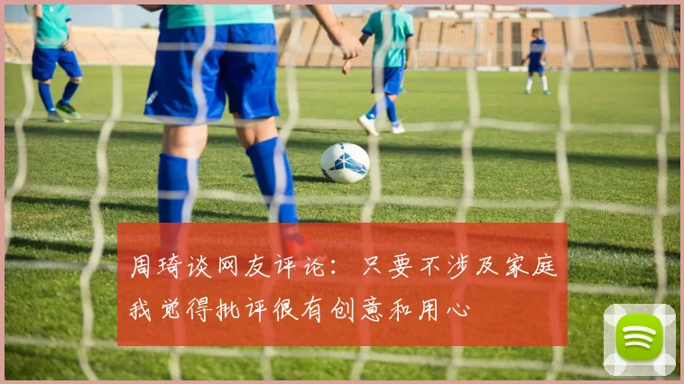 周琦谈网友评论：只要不涉及家庭我觉得批评很有创意和用心