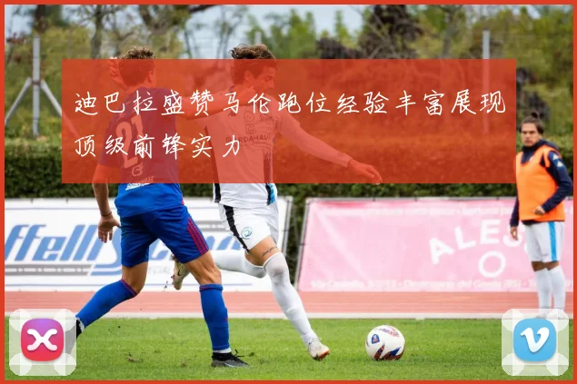 迪巴拉盛赞马伦跑位经验丰富展现顶级前锋实力