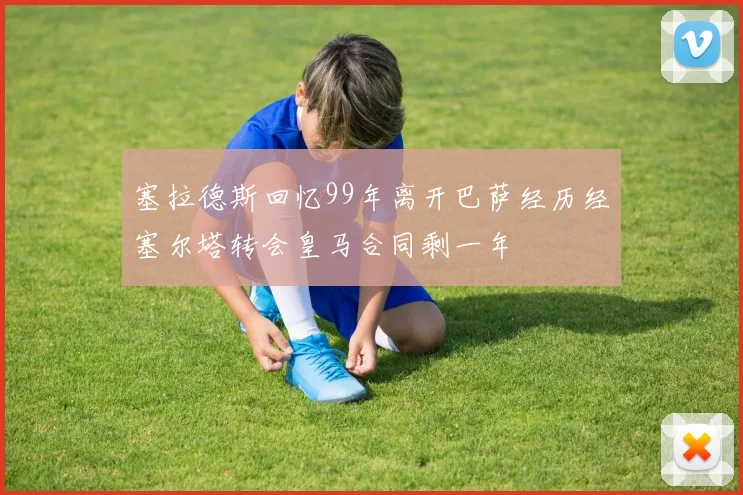 塞拉德斯回忆99年离开巴萨经历经塞尔塔转会皇马合同剩一年