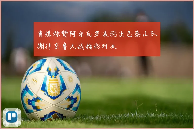 鲁媒称赞阿尔瓦罗表现出色泰山队期待京鲁大战精彩对决