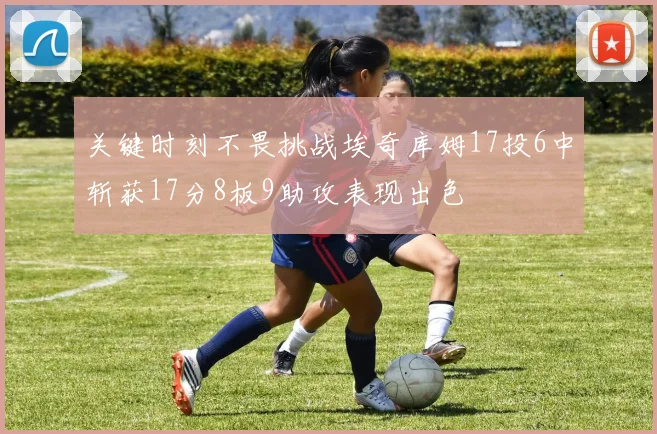 关键时刻不畏挑战埃奇库姆17投6中斩获17分8板9助攻表现出色