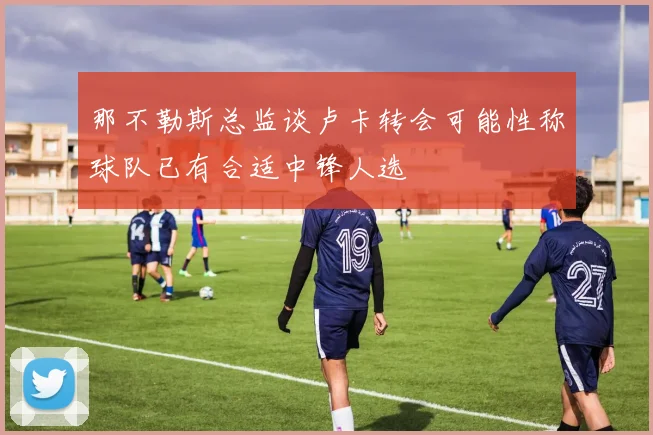 那不勒斯总监谈卢卡转会可能性称球队已有合适中锋人选