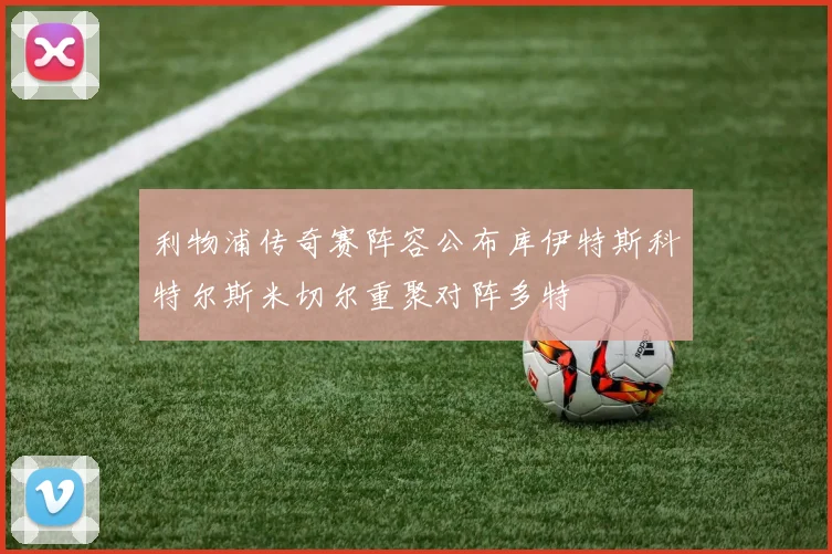 利物浦传奇赛阵容公布库伊特斯科特尔斯米切尔重聚对阵多特