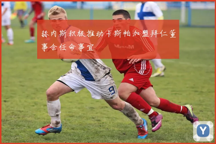 赫内斯积极推动卡斯帕加盟拜仁董事会任命事宜