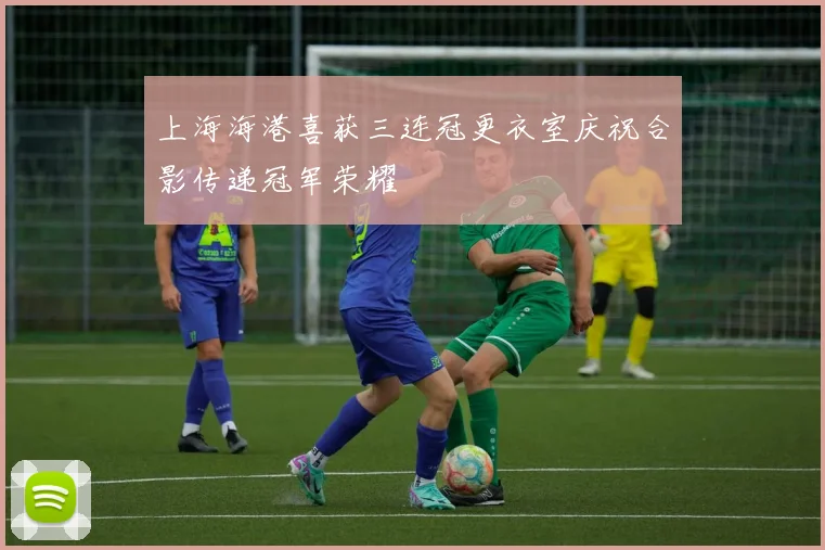 上海海港喜获三连冠更衣室庆祝合影传递冠军荣耀