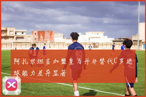 阿扎尔坦言加盟皇马并非替代C罗进球能力差异显著