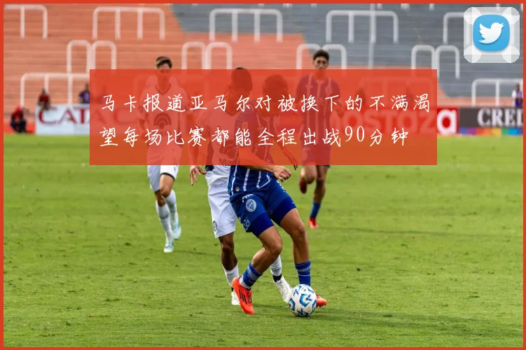 马卡报道亚马尔对被换下的不满渴望每场比赛都能全程出战90分钟