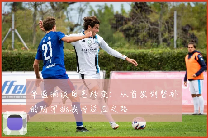 华盛顿谈角色转变：从首发到替补的防守挑战与适应之路