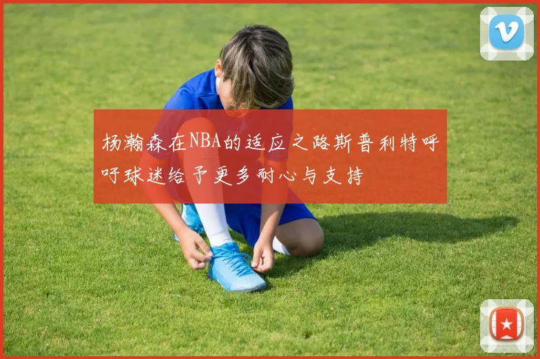 杨瀚森在NBA的适应之路斯普利特呼吁球迷给予更多耐心与支持